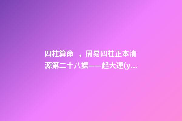 四柱算命，周易四柱正本清源第二十八課——起大運(yùn)